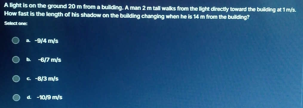 A light is on the ground 20 m from a building. A man 2 m tall walks from the light directly toward the building at 1 m/s.
How fast is the length of his shadow on the building changing when he is 14 m from the building?
Select one:
a. -9/4 m/s
b. -6/7 m/s
c. -8/3 m/s
d. -10/9 m/s