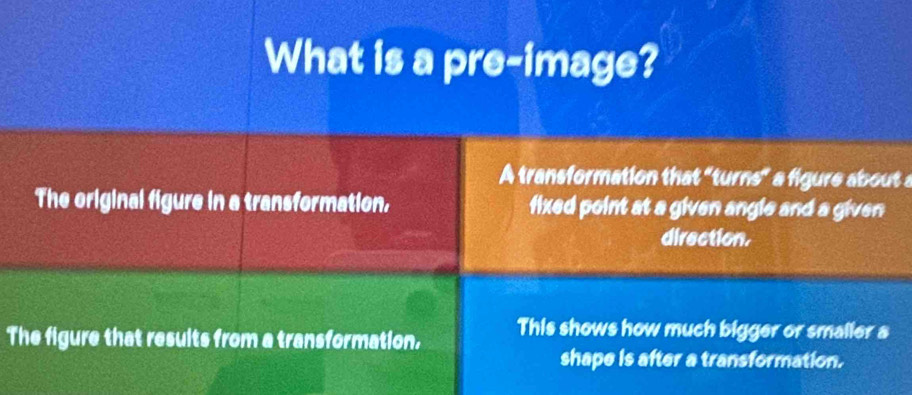 What is a pre-image? 
A transformation that "turns" a figure about a 
The original figure in a transformation, fixed point at a given angle and a given 
direction. 
The figure that results from a transformation, This shows how much bigger or smaller a 
shape is after a transformation.