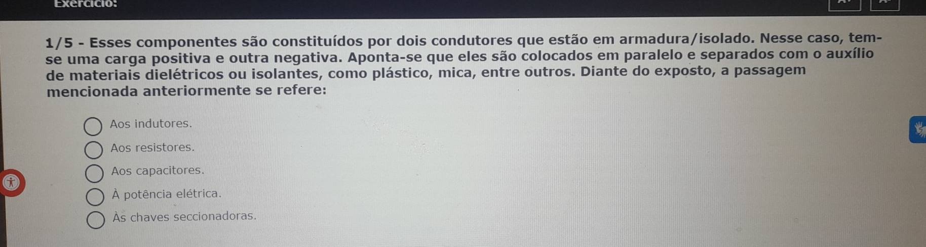 Exercicio:
1/5 - Esses componentes são constituídos por dois condutores que estão em armadura/isolado. Nesse caso, tem-
se uma carga positiva e outra negativa. Aponta-se que eles são colocados em paralelo e separados com o auxílio
de materiais dielétricos ou isolantes, como plástico, mica, entre outros. Diante do exposto, a passagem
mencionada anteriormente se refere:
Aos indutores.
Aos resistores.
Aos capacitores.
À potência elétrica.
Às chaves seccionadoras.