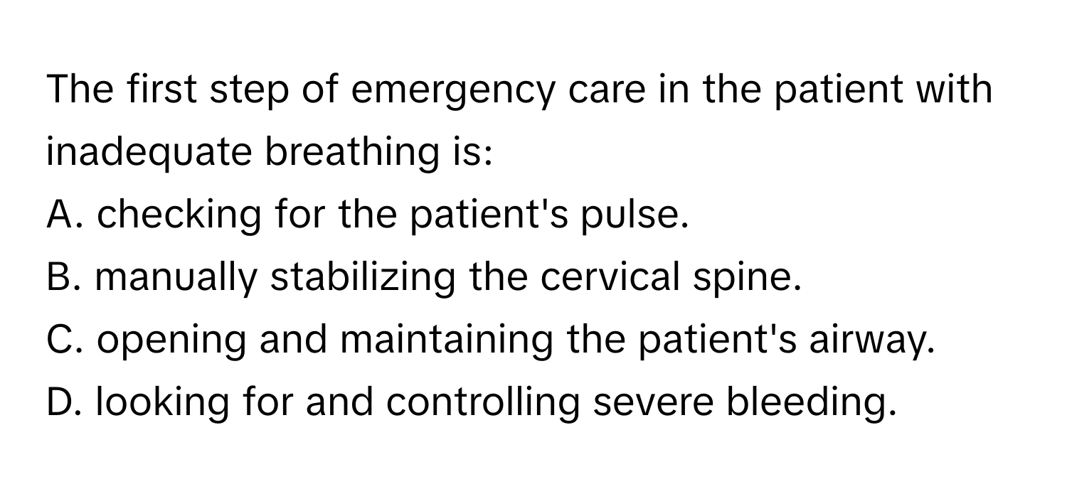 The first step of emergency care in the patient with inadequate breathing is:

A. checking for the patient's pulse. 
B. manually stabilizing the cervical spine. 
C. opening and maintaining the patient's airway. 
D. looking for and controlling severe bleeding.