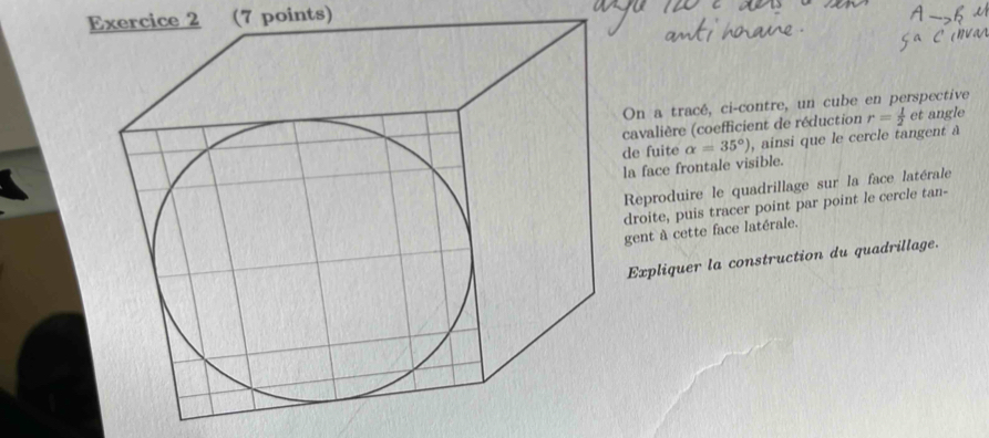 On a tracé, ci-contre, un cube en perspective 
de fuite alpha =35°) cavalière (coefficient de réduction r= 1/2  et angle 
, ainsi que le cercle tangent à 
la face frontale visible. 
Reproduire le quadrillage sur la face latérale 
droite, puis tracer point par point le cercle tan- 
gent à cette face latérale. 
Expliquer la construction du quadrillage.