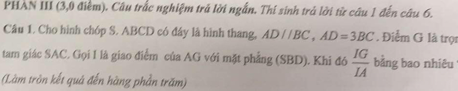 PHAN III (3,0 điểm). Câu trắc nghiệm trả lời ngắn. Thí sinh trả lời từ câu 1 đến câu 6. 
Câu 1, Cho hình chóp S. ABCD có đây là hình thang, AD//BC, AD=3BC. Điểm G là trọn 
tam giác SAC, Gọi 1 là giao điểm của AG với mặt phẳng (SBD). Khi đó  IG/IA  bằng bao nhiêu 
(Làm tròn kết quả đến hàng phần trăm)