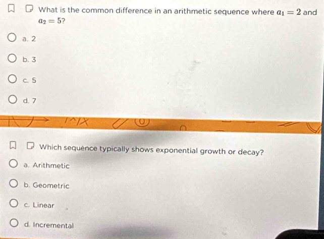 What is the common difference in an arithmetic sequence where a_1=2 and
a_2=5
a. 2
b. 3
c. 5
d. 7
Which sequence typically shows exponential growth or decay?
a. Arithmetic
b. Geometric
c. Linear
d. Incremental