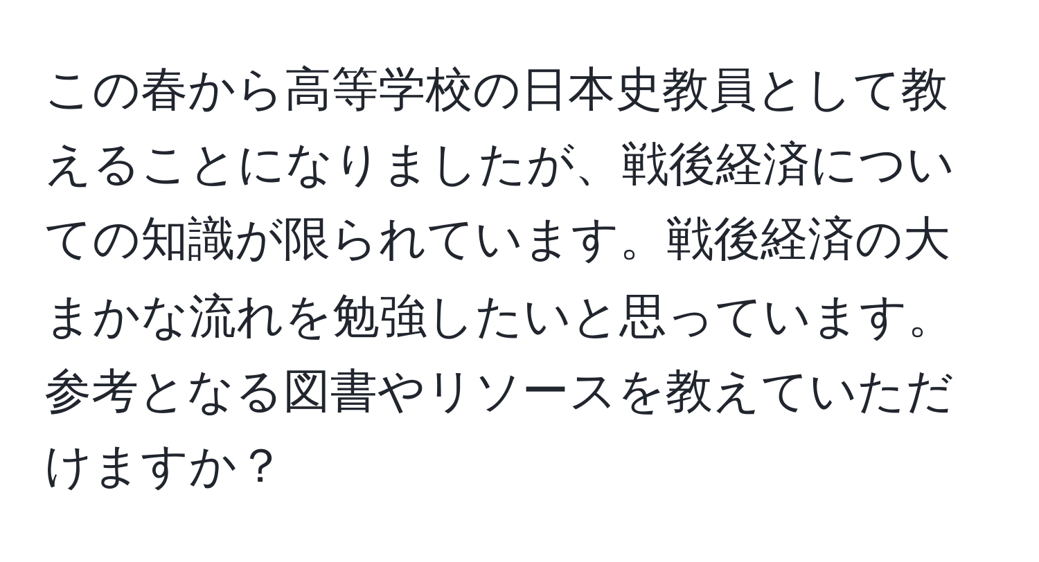 この春から高等学校の日本史教員として教えることになりましたが、戦後経済についての知識が限られています。戦後経済の大まかな流れを勉強したいと思っています。参考となる図書やリソースを教えていただけますか？