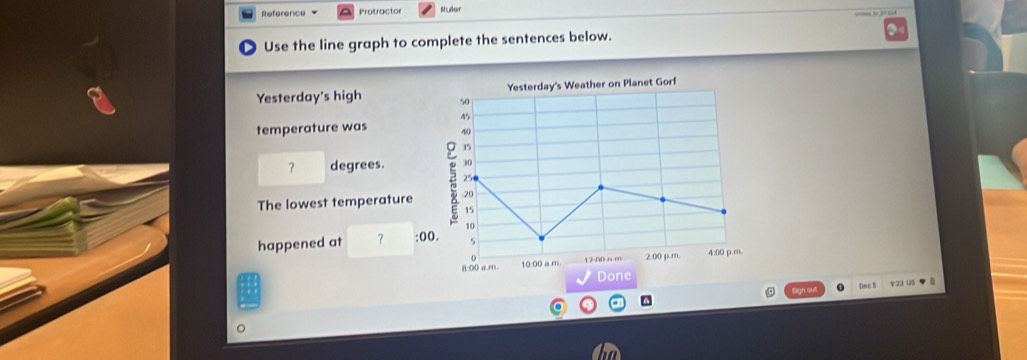 Reference Protractor Ruller 
Use the line graph to complete the sentences below. 
Yesterday's Weather on Planet Gorf 
Yesterday's high 50
45
temperature was 40
35
？ degrees. 30
250
The lowest temperature 20
15
10
happened at ？ :00. 5 
8:00 a m. 10:00 a.m. 12:00 n m 2:00 p.m 4:00 p.m. 
Done 
Bign out o ()ec S 423 U5 ◆ 8