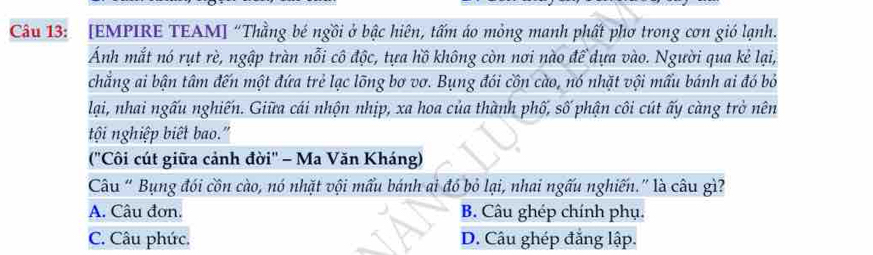 [EMPIRE TEAM] “Thằng bé ngồi ở bậc hiên, tấm áo mỏng manh phất phơ trong cơn gió lạnh.
Ánh mắt nó rụt rè, ngập tràn nỗi cô độc, tựa hồ không còn nơi nào để dựa vào. Người qua kẻ lại,
chẳng ai bận tâm đến một đứa trẻ lạc lõng bơ vơ. Bụng đói cồn cào, nó nhặt vội mấu bánh ai đó bỏ
lại, nhai ngấu nghiến. Giữa cái nhộn nhịp, xa hoa của thành phố, số phận côi cút ấy càng trở nên
tội nghiệp biết bao."
(''Côi cút giữa cảnh đời'' - Ma Văn Kháng)
Câu “ Bụng đói côn cào, nó nhặt vội mẩu bánh ai đó bỏ lại, nhai ngấu nghiến.” là câu gì?
A. Câu đơn. B. Câu ghép chính phụ.
C. Câu phức. D. Câu ghép đẳng lập.