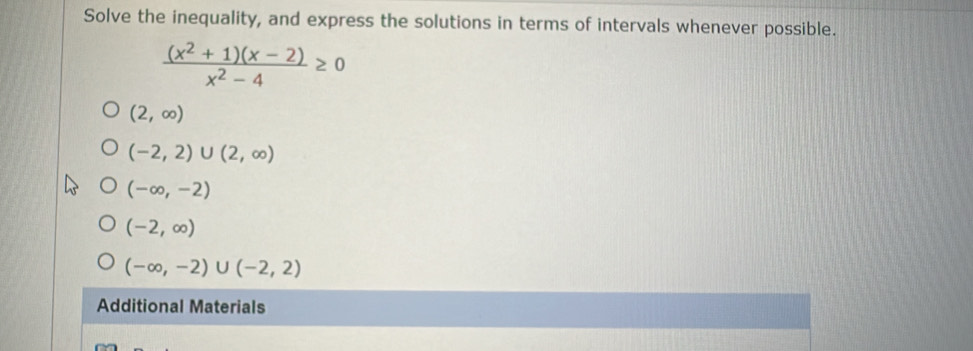 Solve the inequality, and express the solutions in terms of intervals whenever possible.
 ((x^2+1)(x-2))/x^2-4 ≥ 0
(2,∈fty )
(-2,2)∪ (2,∈fty )
(-∈fty ,-2)
(-2,∈fty )
(-∈fty ,-2)∪ (-2,2)
Additional Materials