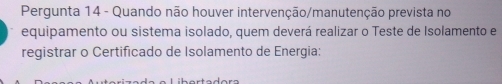 Pergunta 14 - Quando não houver intervenção/manutenção prevista no 
equipamento ou sistema isolado, quem deverá realizar o Teste de Isolamento e 
registrar o Certificado de Isolamento de Energia: