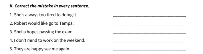 Correct the mistake in every sentence. 
1. She’s always too tired to doing it._ 
2. Robert would like go to Tampa._ 
3. Sheila hopes passing the exam._ 
4. I don’t mind to work on the weekend._ 
5. They are happy see me again._