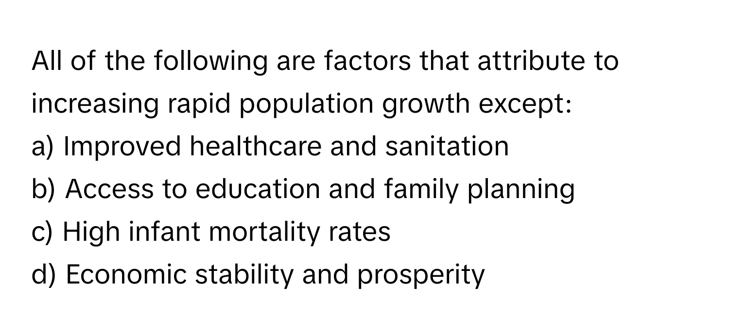 All of the following are factors that attribute to increasing rapid population growth except:

a) Improved healthcare and sanitation
b) Access to education and family planning
c) High infant mortality rates
d) Economic stability and prosperity