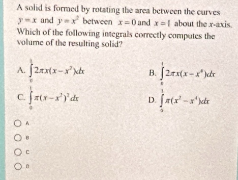 A solid is formed by rotating the area between the curves
y=x and y=x^2 between x=0 and x=1 about the x-axis.
Which of the following integrals correctly computes the
volume of the resulting solid?
A. ∈tlimits _0^(12π x(x-x^2))dx B. ∈tlimits _0^(12π x(x-x^4))dx
C. ∈t _0^(1π (x-x^2))^2dx D ∈tlimits _0^((π)π (x^2)-x^4)dx
A
B
c
0