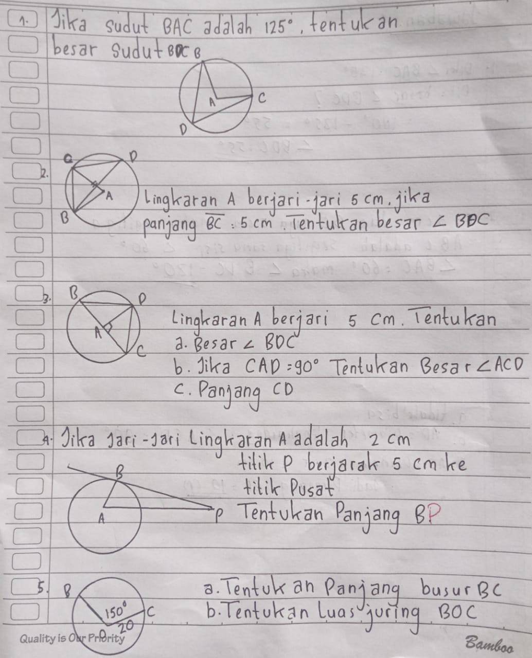 Jika sudut BAC ada gh 125° tentuk an
besar Sudut
1.
ingkaran A berjarijari s cm, jika
anjong overline BC :5cm Tentulan besar ∠ BDC
5. 
Lingkaran A berjari 5 cm. Tentukan
a. Besar ∠ BDC
b. Jika CAD=90° Tentukan Besar ∠ ACD
C. Panyong co
Jika Jari-ari lingharan A adalah 2 cm
titik P berjarak 5 cmke
titik Pusat
Tentokan Panjing BP
52. Tentok an Panjong busur BC
6. Tentokan luas juring BOC
Quality i
Bamboo