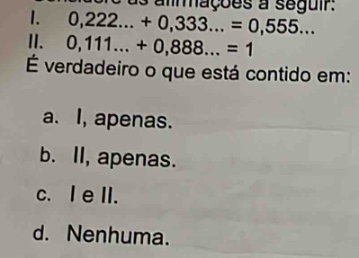 almações a seguir:
1. 0,222...+0,333...=0,555... 
II. 0,111...+0,888...=1
É verdadeiro o que está contido em:
a. I, apenas.
b. II, apenas.
c. I e II.
d. Nenhuma.