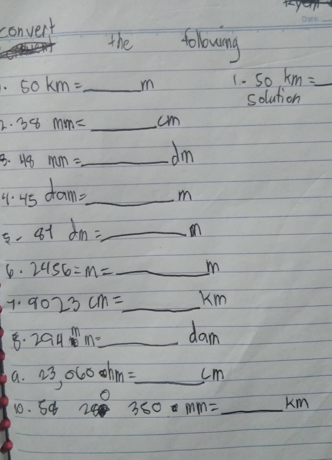 convent 
_ 
the folowing
50km= _
m
1. . 50.km=_  _ 
solution 
2. 38mm= _ cm
B. 48mm= _
dm. 45dam= _
m
5. 81dm= _ 
on 
6. 2456=m= _  m
7 9023cm= _
_ 106)^4 Km
_ 294m=
dam
a. 23,060hm=_  _
cm
10. sa280mmm= _
Km