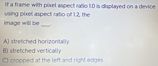 If a frame with pixel aspect ratio 1.0 is displayed on a device
using pixel aspect ratio of 1.2, the
image will be _.
A) stretched horizontally
B) stretched vertically
C) cropped at the left and right edges