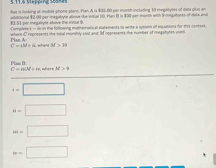 Stepping Stones 
Rae is looking at mobile phone plans. Plan A is $35.00 per month including 10 megabytes of data plus an 
additional $2.00 per megabyte above the initial 10. Plan B is $30 per month with 9 megabytes of data and
$2.51 per megabyte above the initial 9. 
Complete i — ¿v in the following mathematical statements to write a system of equations for this context, 
where C represents the total monthly cost and M represents the number of megabytes used. 
Plan A:
C=iM+ii , where M>10
Plan B:
C=iiiM+iv , where M>9
i=□
ii=□
iii=□
iv=□