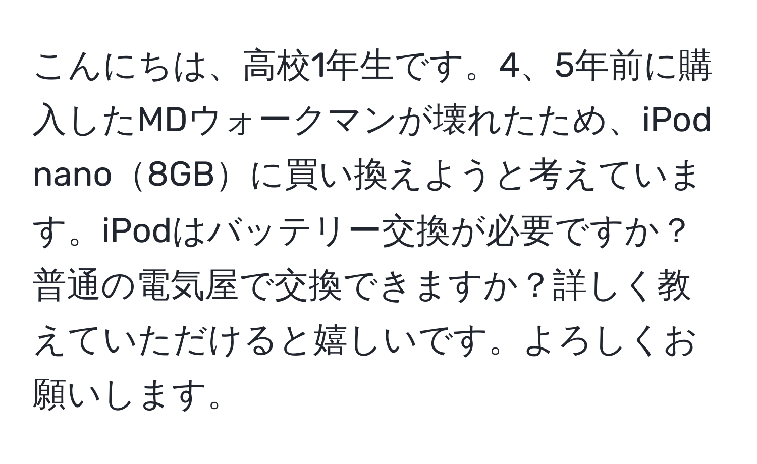 こんにちは、高校1年生です。4、5年前に購入したMDウォークマンが壊れたため、iPod nano8GBに買い換えようと考えています。iPodはバッテリー交換が必要ですか？普通の電気屋で交換できますか？詳しく教えていただけると嬉しいです。よろしくお願いします。