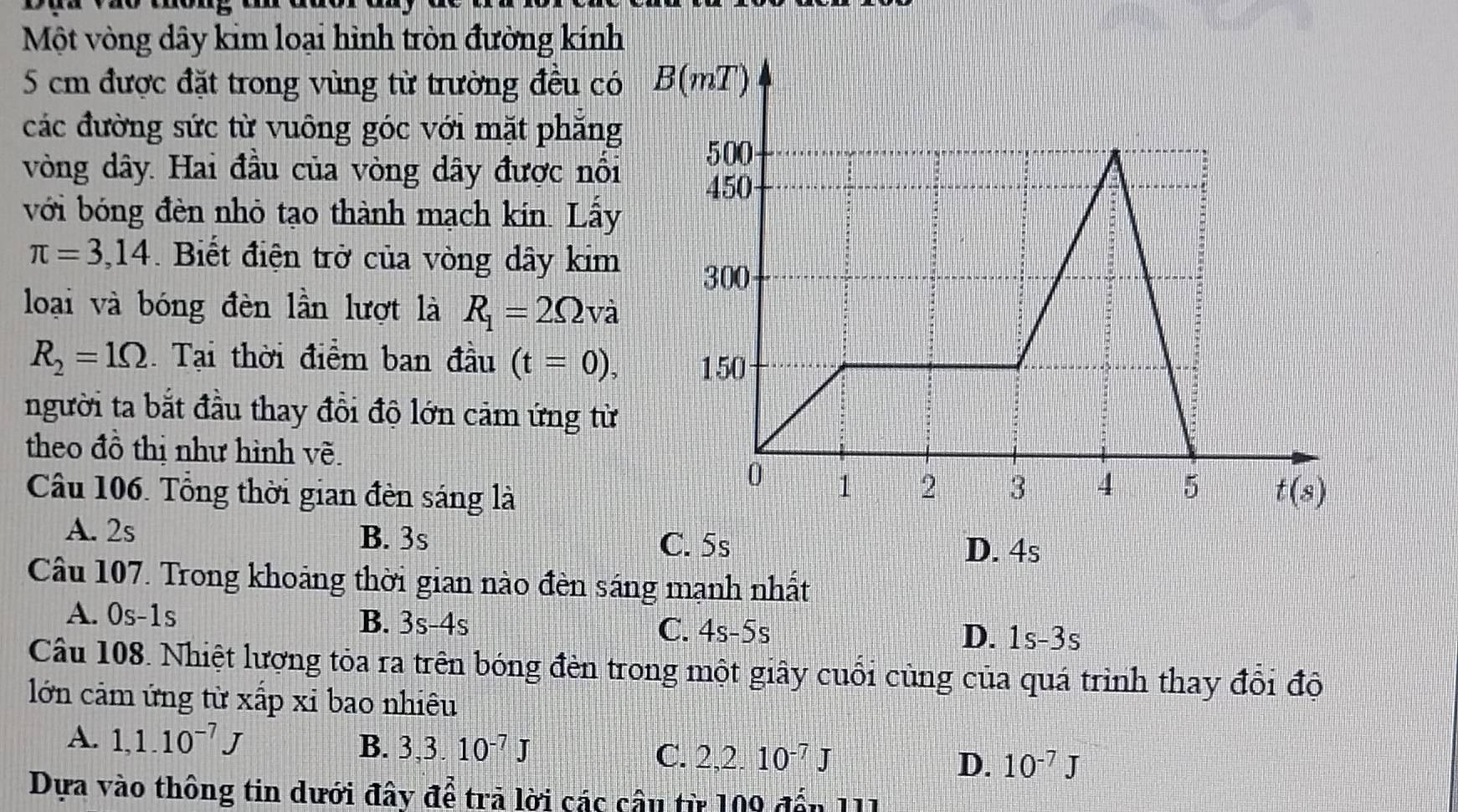 Một vòng dây kim loại hình tròn đường kính
5 cm được đặt trong vùng từ trường đều có 
các đường sức từ vuông góc với mặt phẳng
vòng dây. Hai đầu của vòng dây được nổi
với bóng đèn nhỏ tạo thành mạch kín. Lấy
π =3,14.  Biết điện trở của vòng dây kim
loại và bóng đèn lần lượt là R_1=2Omega va
R_2=1Omega Tại thời điểm ban đầu (t=0),
người ta bắt đầu thay đồi độ lớn cảm ứng từ
theo đồ thị như hình về.
Câu 106. Tổng thời gian đèn sáng là
A. 2s B. 3s
C. 5s D. 4s
Câu 107. Trong khoảng thời gian nào đèn sáng mạnh nhất
A. 0s-1s B. 3s-4s C. 4s-5s
D. 1S-3S
Câu 108. Nhiệt lượng tòa ra trên bóng đèn trong một giây cuối cùng của quá trình thay đổi độ
lớn cảm ứng từ xấp xỉ bao nhiêu
A. 1,1.10^(-7)J B. 3,3.10^(-7)J C. 2,2.10^(-7)J D. 10^(-7)J
Dựa vào thông tin dưới đây để trả lời các câu từ 109 đến 111