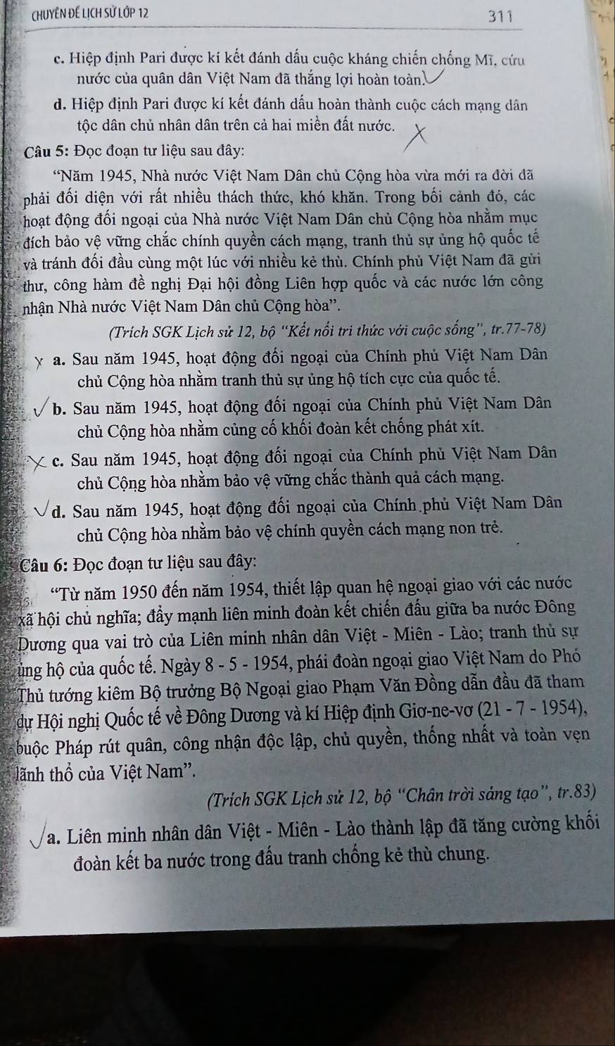 CHUYÊN ĐE LịCH Sử Lớp 12 311
c. Hiệp định Pari được kí kết đánh dấu cuộc kháng chiến chống Mĩ, cứu
nước của quân dân Việt Nam đã thắng lợi hoàn toàn
d. Hiệp định Pari được kí kết đánh dấu hoàn thành cuộc cách mạng dân
tộc dân chủ nhân dân trên cả hai miền đất nước.
Câu 5: Đọc đoạn tư liệu sau đây:
*Năm 1945, Nhà nước Việt Nam Dân chủ Cộng hòa vừa mới ra đời đã
phải đối diện với rất nhiều thách thức, khó khăn. Trong bối cảnh đó, các
hoạt động đối ngoại của Nhà nước Việt Nam Dân chủ Cộng hòa nhằm mục
đích bảo vệ vững chắc chính quyền cách mạng, tranh thủ sự ủng hộ quốc tế
và tránh đối đầu cùng một lúc với nhiều kẻ thù. Chính phù Việt Nam đã gửi
thư, công hàm đề nghị Đại hội đồng Liên hợp quốc và các nước lớn công
nhận Nhà nước Việt Nam Dân chủ Cộng hòa''.
(Trích SGK Lịch sử 12, bộ “Kết nổi tri thức với cuộc sống”, tr.77-78)
y a. Sau năm 1945, hoạt động đối ngoại của Chính phủ Việt Nam Dân
chủ Cộng hòa nhằm tranh thủ sự ủng hộ tích cực của quốc tế.
b. Sau năm 1945, hoạt động đối ngoại của Chính phủ Việt Nam Dân
chủ Cộng hòa nhằm củng cố khối đoàn kết chống phát xít.
c. Sau năm 1945, hoạt động đối ngoại của Chính phủ Việt Nam Dân
chủ Cộng hòa nhằm bảo vệ vững chắc thành quả cách mạng.
d. Sau năm 1945, hoạt động đối ngoại của Chính phủ Việt Nam Dân
chủ Cộng hòa nhằm bảo vệ chính quyền cách mạng non trẻ.
Câu 6: Đọc đoạn tư liệu sau đây:
'Từ năm 1950 đến năm 1954, thiết lập quan hệ ngoại giao với các nước
hã hội chủ nghĩa; đẩy mạnh liên minh đoàn kết chiến đấu giữa ba nước Đông
Dương qua vai trò của Liên minh nhân dân Việt - Miên - Lào; tranh thủ sự
hủng hộ của quốc tế. Ngày 8 - 5 - 1954, phái đoàn ngoại giao Việt Nam do Phó
Thủ tướng kiêm Bộ trưởng Bộ Ngoại giao Phạm Văn Đồng dẫn đầu đã tham
dự Hội nghị Quốc tế về Đông Dương và kí Hiệp định Giơ-ne-vơ  (21 - 7 - 1954),
Phuộc Pháp rút quân, công nhận độc lập, chủ quyền, thống nhất và toàn vẹn
tãnh thổ của Việt Nam'.
(Trích SGK Lịch sử 12, bộ “Chân trời sáng tạo”, tr.83)
a. Liên minh nhân dân Việt - Miên - Lào thành lập đã tăng cường khối
đoàn kết ba nước trong đấu tranh chống kẻ thù chung.