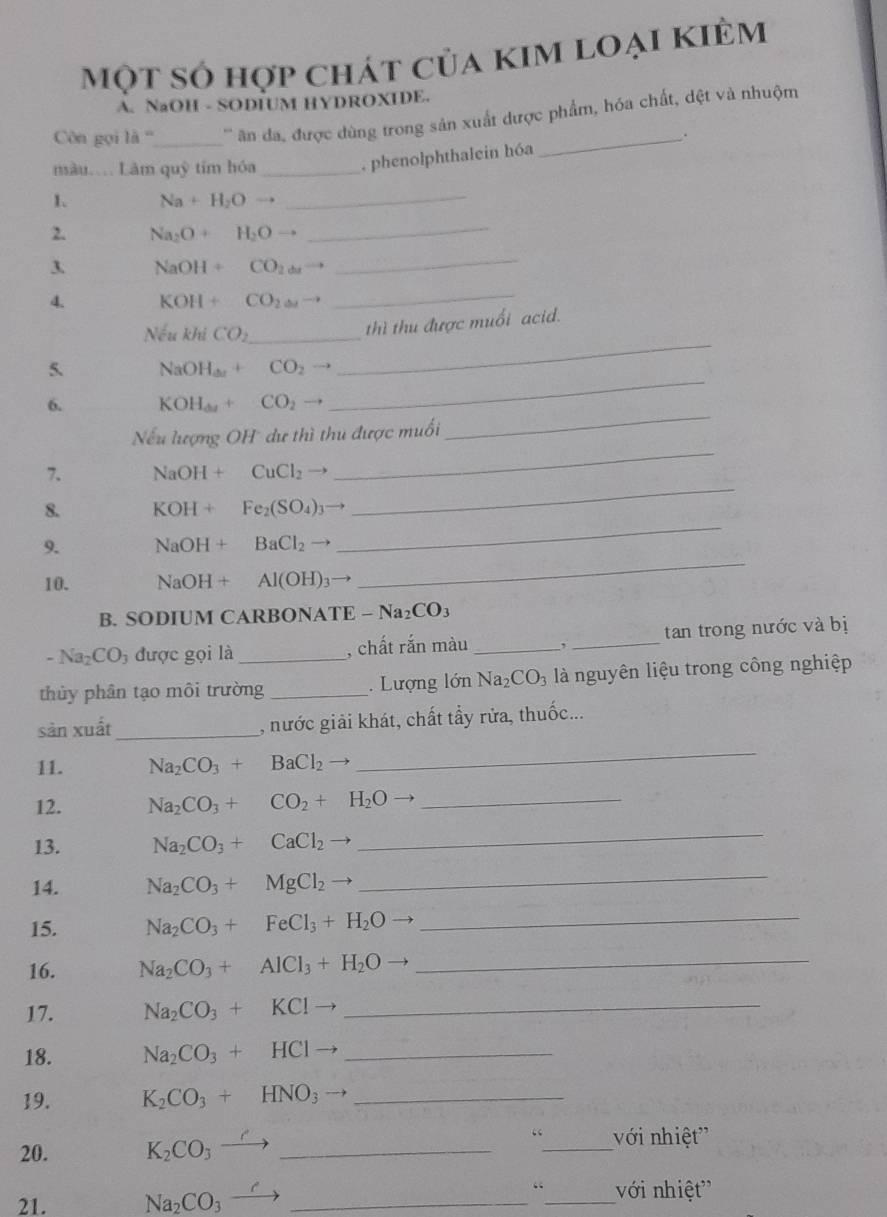 một số hợp chát của kim loại kiêm
A. NaOH - SODIUM HYDROXIDE.
Côn gọi 1a° _   ân da, được dùng trong sản xuất dược phẩm, hóa chất, đệt và nhuộm
nàu… Lâm quỹ tím hóa_
, phenolphthalein hóa .
1. Na + H_2Oto
_
2. Na₂O + H_2Oto
_
3. NaOH CO_2d
_
4. KOH + CO_2omega
_
Nếu khi CO_2 _
thì thu được muối acid.
5. N_3 a H_ax+ CO_2
_
_
6. KOH_omega  CO_2 
_
_
Nếu lượng OH dư thì thu được muối
7. NaOH + CuCl_2
8. KOH + Fe_2(SO_4)_3
_
9. NaOH + BaCl_2
_
10. NaOH + Al(OH)_3
_
B. SODIUM CARBONATE -Na_2CO_3
-Na_2CO_3 được gọi là _, chất rắn màu _,_ tan trong nước và bị
thủy phân tạo môi trường _. Lượng lớn Na_2CO_3 là nguyên liệu trong công nghiệp
sản xuất _, nước giải khát, chất tầy rửa, thuốc...
11. Na_2CO_3+BaCl_2
_
12. Na_2CO_3+CO_2+H_2Oto _
13. Na_2CO_3+CaCl_2
_
14. Na_2CO_3+MgCl_2 downarrow
_
15. Na_2CO_3+FeCl_3+H_2O _
16. Na_2CO_3+AlCl_3+H_2O _
17. Na_2CO_3+KClto _
18. Na_2CO_3+HClto _
19. K_2CO_3+HNO_3- _
20. K_2CO_3- _
“_ với nhiệt''
“
21. Na_2CO_3_  __với nhiệt''