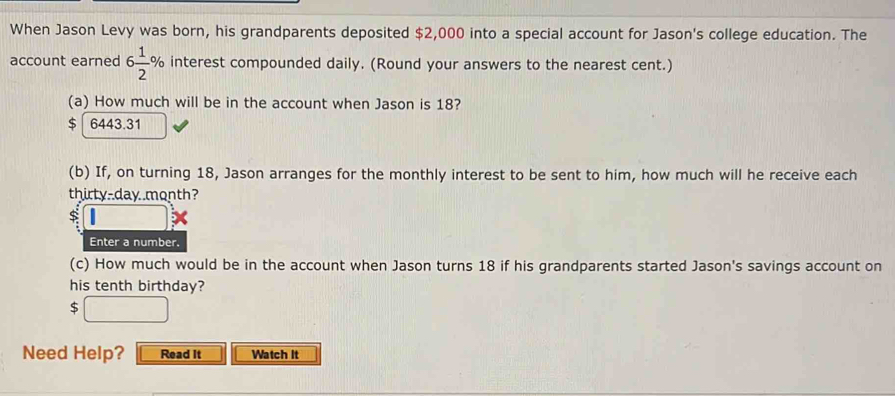 When Jason Levy was born, his grandparents deposited $2,000 into a special account for Jason's college education. The 
account earned 6 1/2 % interest compounded daily. (Round your answers to the nearest cent.) 
(a) How much will be in the account when Jason is 18?
$ 6443.31
(b) If, on turning 18, Jason arranges for the monthly interest to be sent to him, how much will he receive each 
thirty-day month? 
Enter a number. 
(c) How much would be in the account when Jason turns 18 if his grandparents started Jason's savings account on 
his tenth birthday?
$
Need Help? Read It Watch It