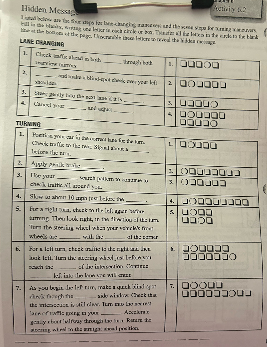 Hidden Message 
Activity 6.2 
Listed below are the four steps for lane-changing maneuvers and the seven steps for turning maneuvers. 
Fill in the blanks, writing one letter in each circle or box. Transfer all the letters in the circle to the blank 
line at the bottom of the page. Unscramble these letters to reveal the hidden message. 
LANE CHANG