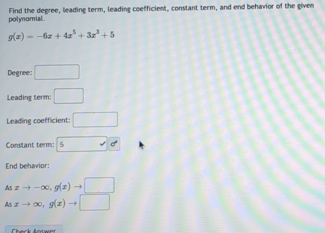 Find the degree, leading term, leading coefficient, constant term, and end behavior of the given 
polynomial.
g(x)=-6x+4x^5+3x^3+5
Degree: □ 
Leading term: □ 
Leading coefficient: □ 
Constant term: 5 sigma^6
End behavior: 
As xto -∈fty , g(x)to □
As xto ∈fty , g(x)to □
Check Answer