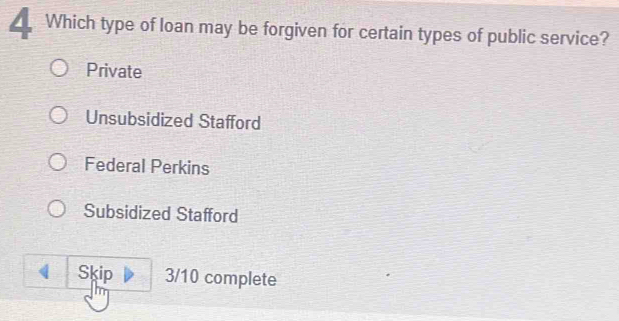 Which type of loan may be forgiven for certain types of public service?
Private
Unsubsidized Stafford
Federal Perkins
Subsidized Stafford
Skip 3/10 complete