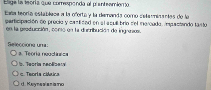 Elige la teoría que corresponda al planteamiento.
Esta teoría establece a la oferta y la demanda como determinantes de la
participación de precio y cantidad en el equilibrio del mercado, impactando tanto
en la producción, como en la distribución de ingresos.
Seleccione una:
a. Teoría neoclásica
b. Teoría neoliberal
c. Teoría clásica
d. Keynesianismo