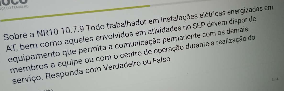 Nça do trabalho 
Sobre a NR10 10.7.9 Todo trabalhador em instalações elétricas energizadas em 
AT, bem como aqueles envolvidos em atividades no SEP devem dispor de 
equipamento que permita a comunicação permanente com os demais 
membros a equipe ou com o centro de operação durante a realização do 
serviço. Responda com Verdadeiro ou Falso 
3 / 4