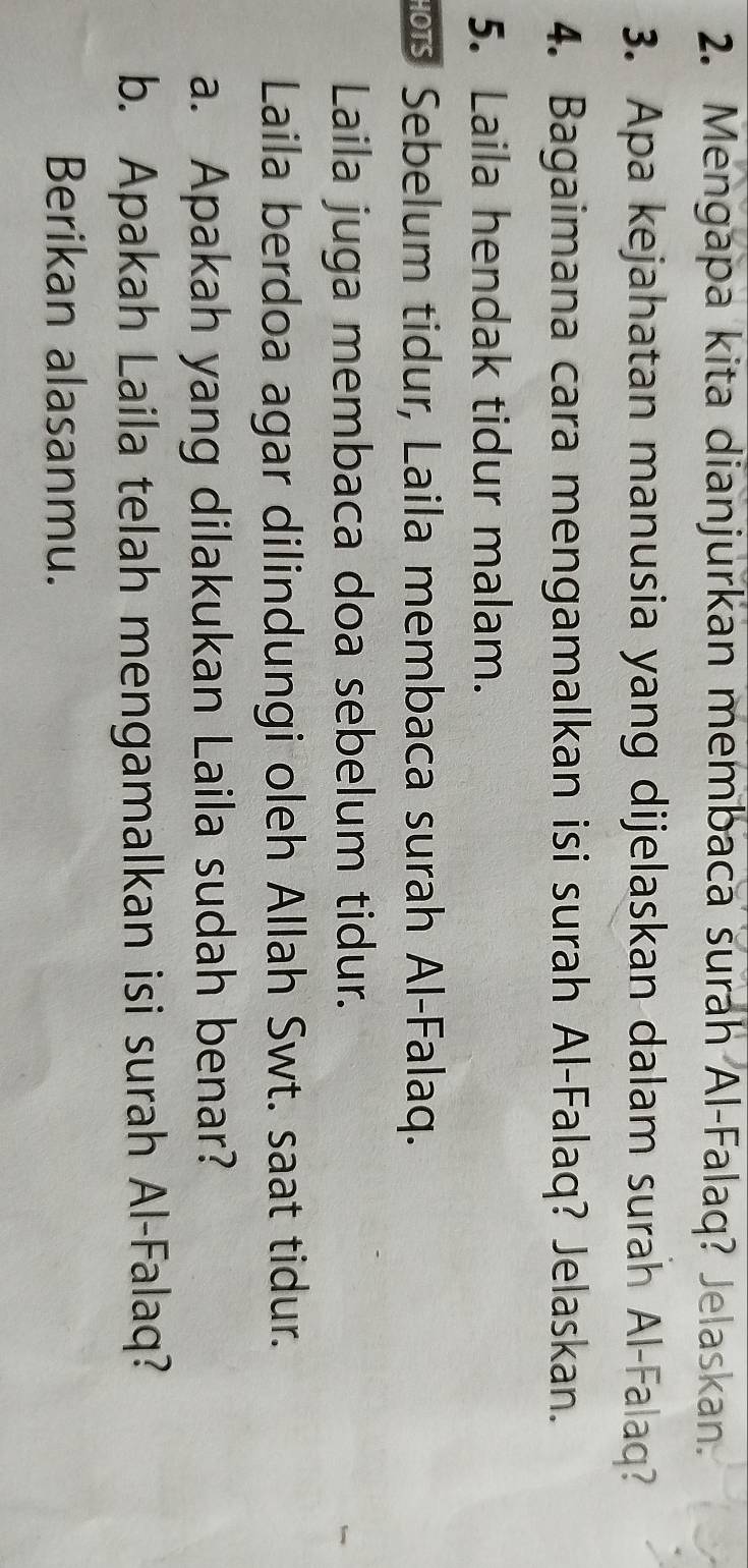 Mengapa kita dianjurkan membaca surah Al-Falaq? Jelaskan. 
3. Apa kejahatan manusia yang dijelaskan dalam surah Al-Falaq? 
4. Bagaimana cara mengamalkan isi surah Al-Falaq? Jelaskan. 
5. Laila hendak tidur malam. 
Sebelum tidur, Laila membaca surah Al-Falaq. 
Laila juga membaca doa sebelum tidur. 
Laila berdoa agar dilindungi oleh Allah Swt. saat tidur. 
a. Apakah yang dilakukan Laila sudah benar? 
b. Apakah Laila telah mengamalkan isi surah Al-Falaq? 
Berikan alasanmu.