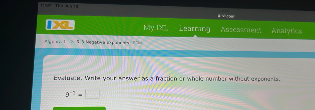 11:07 Thu Jun 13 
θ ixl.com 
My IXL Learning Assessment Analytics 
Algebra 1 R.3 Negative exponents SCM 
Evaluate. Write your answer as a fraction or whole number without exponents.
9^(-1)=□