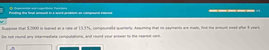 Expenential and Logarithmic Functions 
Finding the final amount in a word problem on compound interest __0 
Suppose that $2000 is loaned at a rate of 13.5%, compoundéd quarterly. Assuming that no payments are made, find the amount owed after 8 years. 
Do not round any intermediate computations, and round your answer to the nearest cent.
