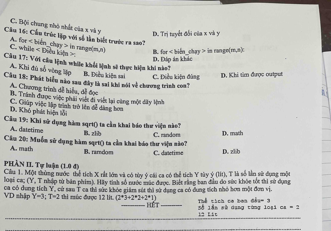 C. Bội chung nhỏ nhất của x và y
D. Trị tuyết đối của x và y
Câu 16: Cấu trúc lặp với số lần biết trước ra sao?
A. for <1</tex> biến _chạy > in range n n,n)
C. while ∠ D iều kiện >:
B. for < biến_chạy > in range( (m,n) :
D. Đáp án khác
Câu 17: Với câu lệnh while khối lệnh sẽ thực hiện khi nào?
A. Khi đủ số vòng lặp B. Điều kiện sai C. Điều kiện đúng D. Khi tìm được output
Câu 18: Phát biểu nào sau đây là sai khi nói về chương trình con?
A. Chương trình dễ hiểu, dễ đọc
B. Tránh được việc phải viết đi viết lại cùng một dãy lệnh
C. Giúp việc lập trình trở lên dễ dàng hơn
D. Khó phát hiện lỗi
Câu 19: Khi sử dụng hàm sqrt() ta cần khai báo thư viện nào?
A. datetime B. zlib
C. random D. math
Câu 20: Muốn sử dụng hàm sqrt() ta cần khai báo thư viện nào?
A. math B. ramdom D. zlib
C. datetime
PHÀN II. Tự luận (1.0 đ)
Câu 1. Một thùng nước thể tích X rất lớn và có tùy ý cái ca có thể tích Y tùy ý (lít), T là số lần sử dụng một
loại ca; (Y, T nhập từ bàn phím). Hãy tính số nước múc được. Biết rằng ban đầu do sức khỏe tốt thì sử dụng
ca có dung tích Y, cứ sau T ca thì sức khỏe giảm sút thì sử dụng ca có dung tích nhỏ hơn một đơn vị.
VD nhập Y=3;T=2 thì múc được 12 lít. (2*3+2*2+2*1) a=3
Thể tích ca ban đầu
_hÉt _Số lần sử dụng từng loại ca=2
_
_
_
12 Lit