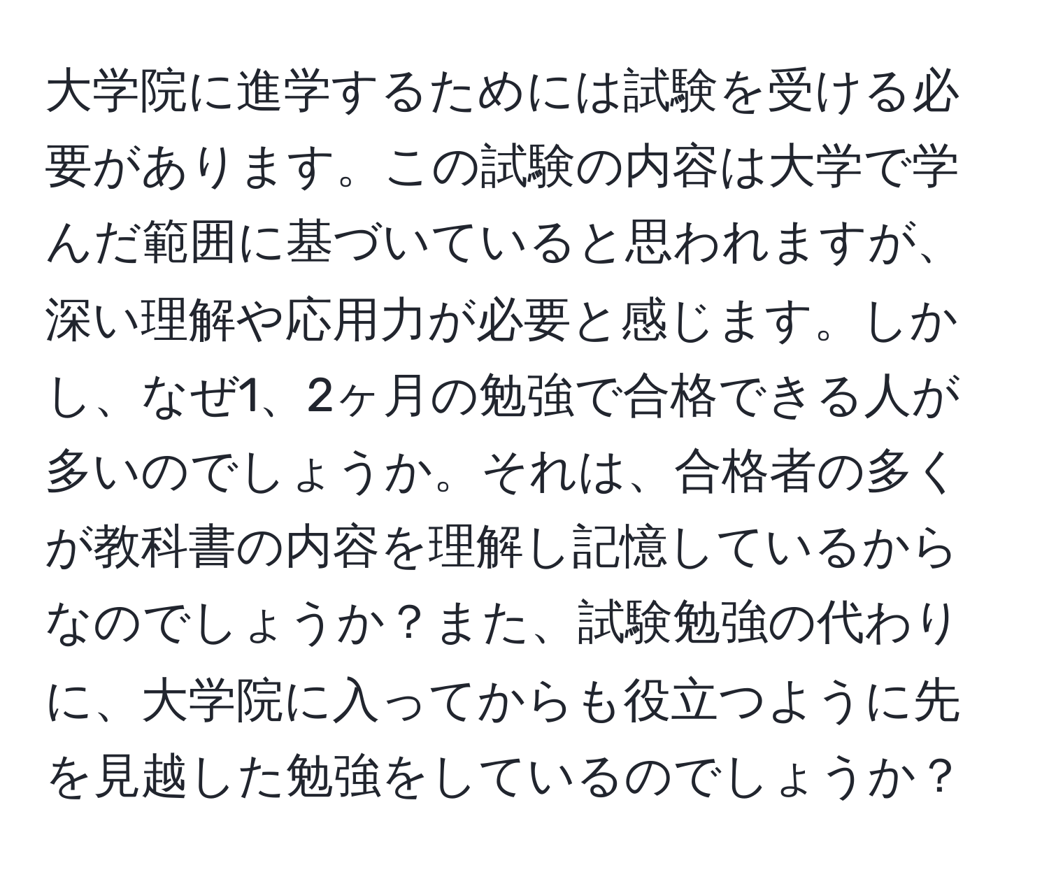 大学院に進学するためには試験を受ける必要があります。この試験の内容は大学で学んだ範囲に基づいていると思われますが、深い理解や応用力が必要と感じます。しかし、なぜ1、2ヶ月の勉強で合格できる人が多いのでしょうか。それは、合格者の多くが教科書の内容を理解し記憶しているからなのでしょうか？また、試験勉強の代わりに、大学院に入ってからも役立つように先を見越した勉強をしているのでしょうか？