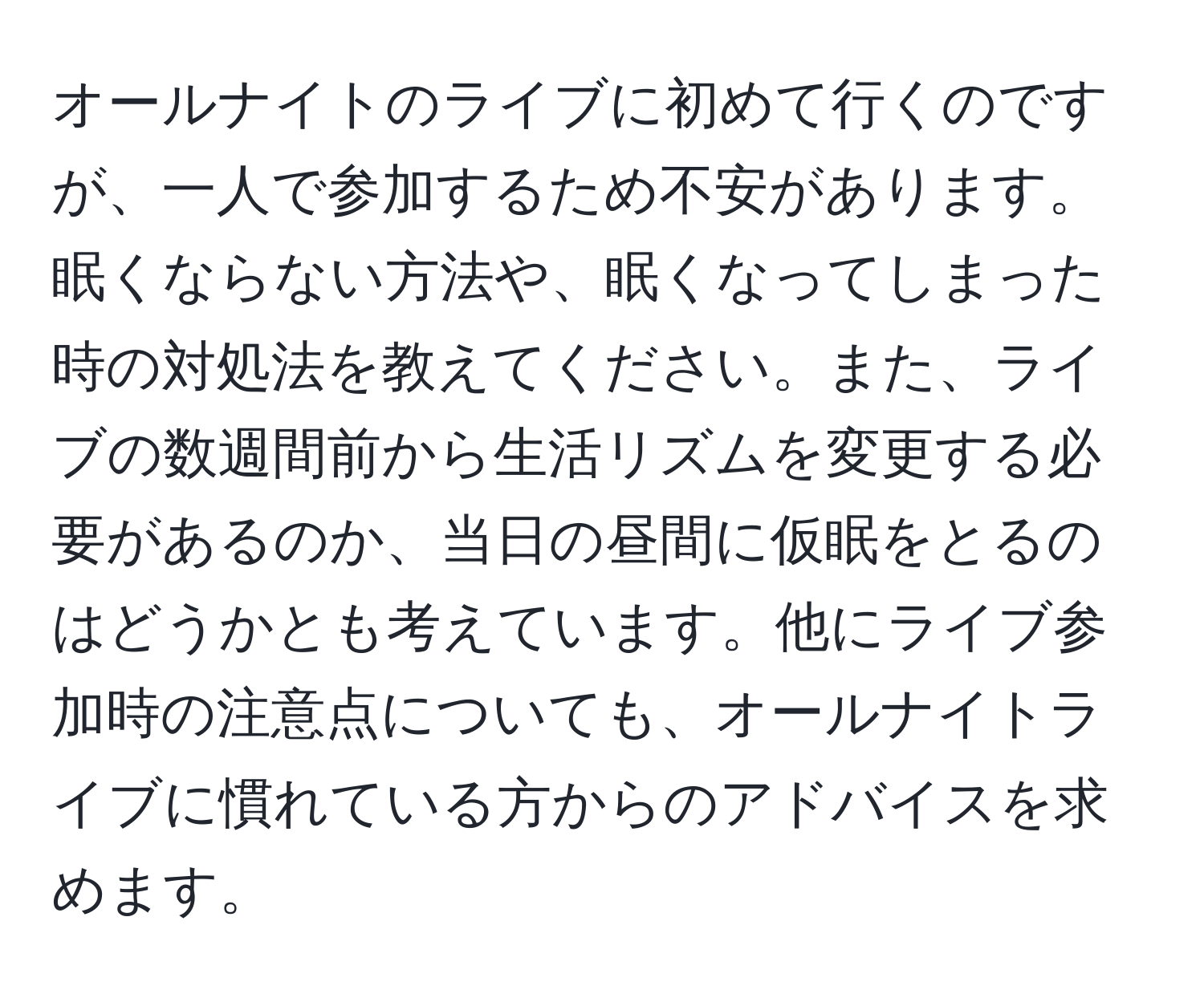 オールナイトのライブに初めて行くのですが、一人で参加するため不安があります。眠くならない方法や、眠くなってしまった時の対処法を教えてください。また、ライブの数週間前から生活リズムを変更する必要があるのか、当日の昼間に仮眠をとるのはどうかとも考えています。他にライブ参加時の注意点についても、オールナイトライブに慣れている方からのアドバイスを求めます。