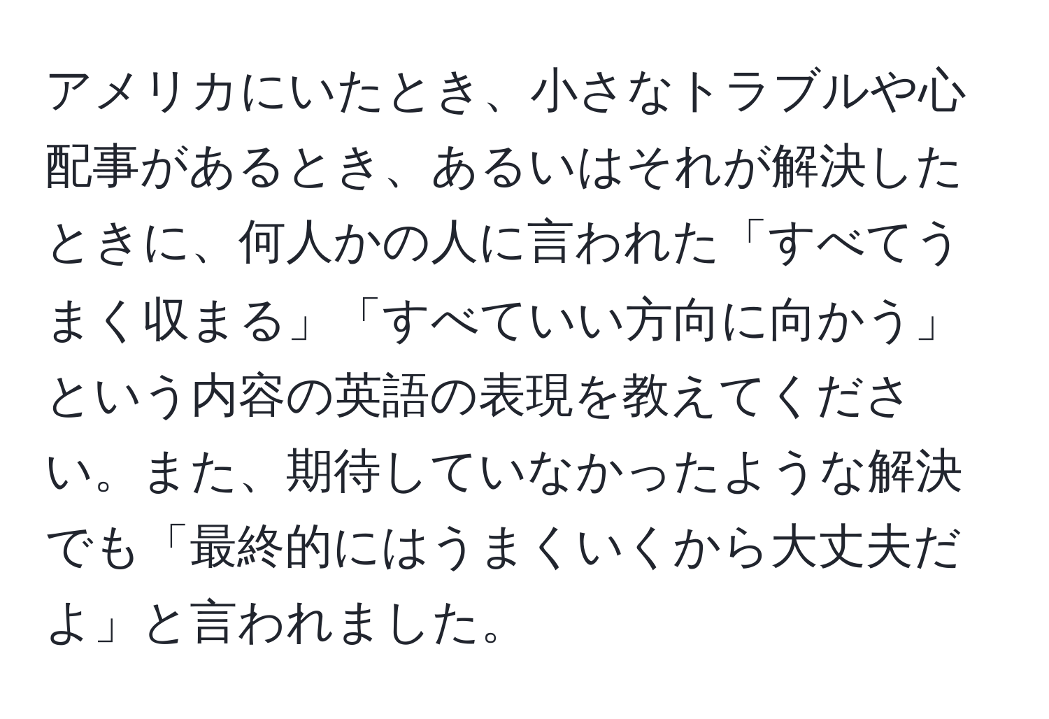 アメリカにいたとき、小さなトラブルや心配事があるとき、あるいはそれが解決したときに、何人かの人に言われた「すべてうまく収まる」「すべていい方向に向かう」という内容の英語の表現を教えてください。また、期待していなかったような解決でも「最終的にはうまくいくから大丈夫だよ」と言われました。