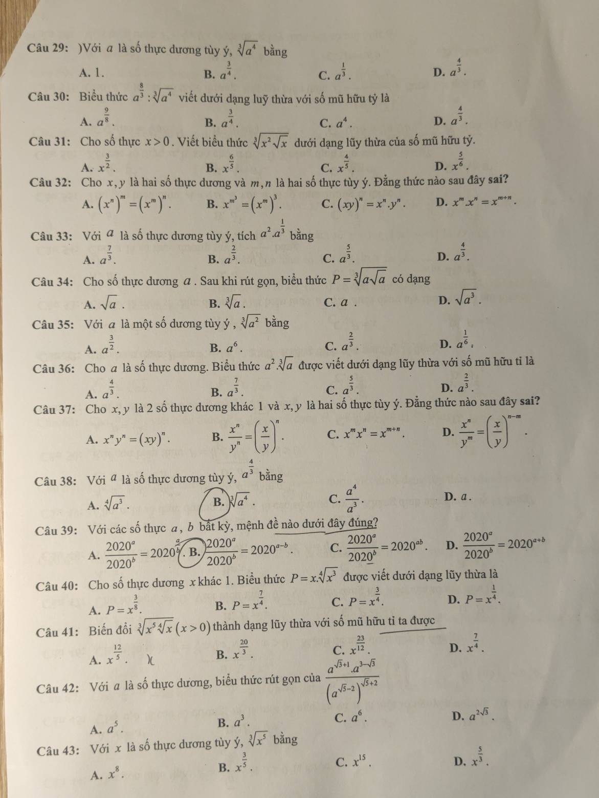 )Với a là số thực dương tùy ý, sqrt[3](a^4)bang
A. 1. B. a^(frac 3)4. a^(frac 1)3. D. a^(frac 4)3.
C.
Câu 30: Biểu thức a^(frac 8)3:sqrt[3](a^4) viết dưới dạng luỹ thừa với số mũ hữu tỷ là
A. a^(frac 9)8. a^(frac 3)4. a^(frac 4)3.
B.
C. a^4. D.
Câu 31: Cho số thực x>0. Viết biểu thức sqrt[3](x^2sqrt x) dưới dạng lũy thừa của số mũ hữu tỷ.
A. x^(frac 3)2. x^(frac 6)5. x^(frac 4)5. x^(frac 5)6.
B.
C.
D.
Câu 32: Cho x, y là hai số thực dương và m,n là hai số thực tùy ý. Đằng thức nào sau đây sai?
A. (x^n)^m=(x^m)^n. B. x^(m^3)=(x^m)^3. C. (xy)^n=x^n.y^n. D. x^m.x^n=x^(m+n).
Câu 33: Với ª là số thực dương tùy ý, tích a^2· a^(frac 1)3 bằng
A. a^(frac 7)3. a^(frac 2)3. a^(frac 5)3. a^(frac 4)3.
B.
C.
D.
Câu 34: Cho số thực dương a . Sau khi rút gọn, biểu thức P=sqrt[3](asqrt a) có dạng
A. sqrt(a). B. sqrt[3](a). C. a .
D. sqrt(a^3).
Câu 35: Với a là một số dương tùy y,sqrt[3](a^2)bang
A. a^(frac 3)2.
B. a^6. C. a^(frac 2)3.
D. a^(frac 1)6:
Câu 36: Cho a là số thực dương. Biểu thức a^2.sqrt[3](a) được viết dưới dạng lũy thừa với số mũ hữu tỉ là
A. a^(frac 4)3. a^(frac 7)3.
B.
C. a^(frac 5)3.
D. a^(frac 2)3.
Câu 37: Cho x, y là 2shat o thực dương khác 1 và x, y là hai số thực tùy ý. Đằng thức nào sau đây sai?
A. x^ny^n=(xy)^n. B.  x^n/y^n =( x/y )^n. C. x^mx^n=x^(m+n). D.  x^n/y^m =( x/y )^n-m.
Câu 38: Với ª là số thực dương tùy ý, a^(frac 4)3 bằng
A. sqrt[4](a^3).
B. sqrt[3](a^4). C.  a^4/a^3 . D. a .
Câu 39: Với các số thực a, b bất kỳ, mệnh đề nào dưới đây đúng?
A.  2020^a/2020^b =2020^(frac a)b B.  2020^a/2020^b =2020^(a-b). C.  2020^a/2020^b =2020^(ab). D.  2020^a/2020^b =2020^(a+b)
Câu 40: Cho số thực dương x khác 1. Biểu thức P=x.sqrt[4](x^3) được viết dưới dạng lũy thừa là
A. P=x^(frac 3)8.
B. P=x^(frac 7)4.
C. P=x^(frac 3)4.
D. P=x^(frac 1)4.
Câu 41: Biến đồi sqrt[3](x^5sqrt [4]x)(x>0) thành dạng lũy thừa với số mũ hữu tỉ ta được
A. x^(frac 12)5.
B. x^(frac 20)3.
C. x^(frac 23)12. x^(frac 7)4.
D.
Câu 42: Với a là số thực dương, biểu thức rút gọn của frac a^(sqrt(5)+1)a^(3-sqrt(5))(a^(sqrt(5)-2))^sqrt(5)+2
D.
A. a^5.
B. a^3. C. a^6. a^(2sqrt(3)).
Câu 43: Với x là số thực dương tùy ý, sqrt[3](x^5) bằng
A. x^8.
B. x^(frac 3)5.
C. x^(15). D. x^(frac 5)3.