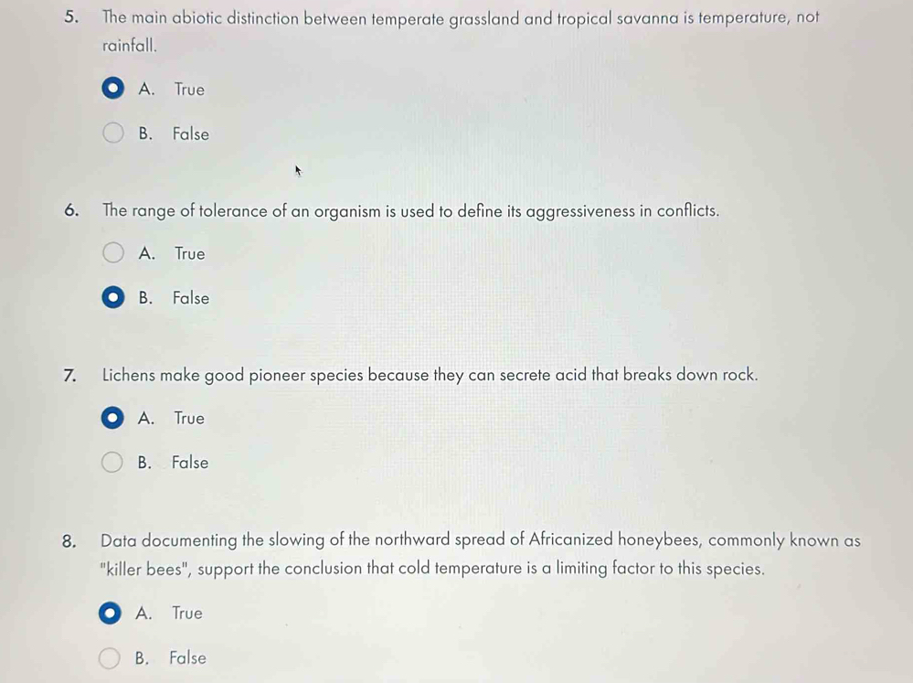 The main abiotic distinction between temperate grassland and tropical savanna is temperature, not
rainfall.
A. True
B. False
6. The range of tolerance of an organism is used to define its aggressiveness in conflicts.
A. True
B. False
7. Lichens make good pioneer species because they can secrete acid that breaks down rock.
A. True
B. False
8. Data documenting the slowing of the northward spread of Africanized honeybees, commonly known as
"killer bees", support the conclusion that cold temperature is a limiting factor to this species.
A. True
B. False