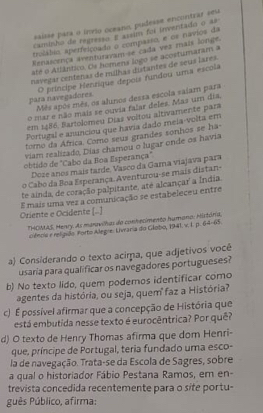 saisse para o inrão oceano, pudesse encontrar sest
caminho de regresso E assim foi inventado o 38°
trolábio aperfeiçoado o compasso, e os navios da
Renascença aventurasam-se cada vez mais longe.
até o Atlântico. Os homena logo se acostumaram a
cnavegar centenas de milhas distantes de seus lares.
O príncipe Henzique depois fundou uma escola
para navegadores Mês após mês, os alunos dessa escola saiam para
o mar e não mais se ouvia falar deles. Mas um dia,
em 1486, Bartolomeu Dias voitou altivamente para
Portugal e anunciou que havia dado meia-volta em
toro da África. Como seus grandes sonhos se ha-
viam realizado, Días chamou o lugar onde os havia
obtido de "Cabo da Boa Esperança"
Doze anos mais tarde, Vasco da Gama viajava para
o Cabo da Boa Esperança. Aventurou-se mais distan-
te ainda, de coração palpitante, até alcançar a Índia
Oriente e Ocidente [.] E mais uma vez a comunicação se estabeleceu entre
*HOIMAS, Menry. As maravilhas do conhecimento humano: Histónia,
ciêncie e religião. Porto Alegre: Livraria do Globo, 1941. v. I. p. 64-65.
a Considerando o texto acirpa, que adjetivos você
usaría para qualificar os navegadores portugueses?
b) No texto lido, quem podemos identificar como
agentes da história, ou seja, quem²faz a História?
c) É possível afirmar que a concepção de História que
está embutida nesse texto é eurocêntrica? Por quê?
d) O texto de Henry Thomas afirma que dom Henri-
que, príncipe de Portugal, teria fundado uma esco-
la de navegação. Trata-se da Escola de Sagres, sobre
a qual o historiador Fábio Pestana Ramos, em en-
trevista concedida recentemente para o site portu-
guês Público, afirma: