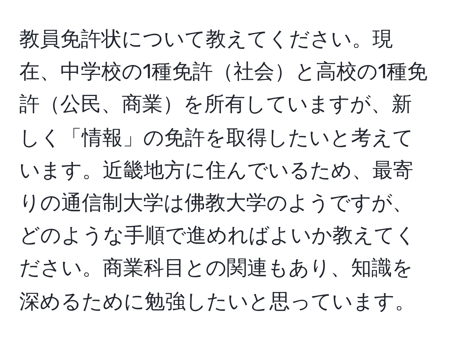 教員免許状について教えてください。現在、中学校の1種免許社会と高校の1種免許公民、商業を所有していますが、新しく「情報」の免許を取得したいと考えています。近畿地方に住んでいるため、最寄りの通信制大学は佛教大学のようですが、どのような手順で進めればよいか教えてください。商業科目との関連もあり、知識を深めるために勉強したいと思っています。