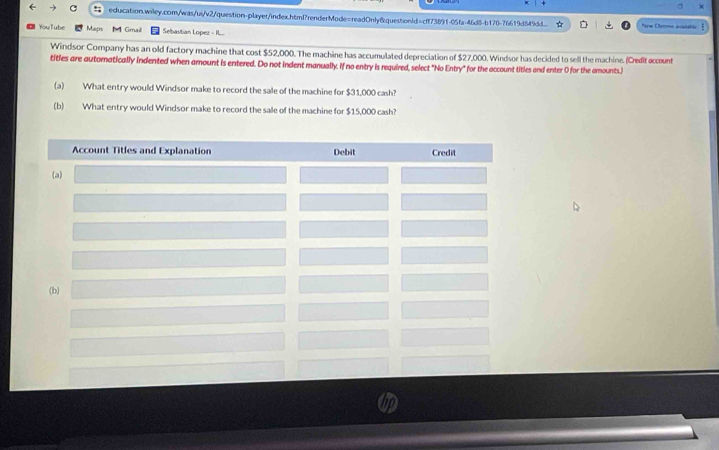 education.wiley.com/was/ui/v2/question-player/index.htmf?renderMode=readOnly&question/d=cff73891-05fa-46d8-b170-76619d849d.. Nrw Cherme avatable I 
YouTube Maps Gimaë Sebastian Lopez - I... 
Windsor Company has an old factory machine that cost $52,000. The machine has accumulated depreciation of $27,000. Windsor has decided to sell the machine. (Credit occount 
tities are autoratically indented when amount is entered. Do not indent manually. If no entry is required, select "No Entry" for the account tities and enter 0 for the amounts.) 
(a) What entry would Windsor make to record the sale of the machine for $31,000 cash? 
(b) What entry would Windsor make to record the sale of the machine for $15,000 cash?