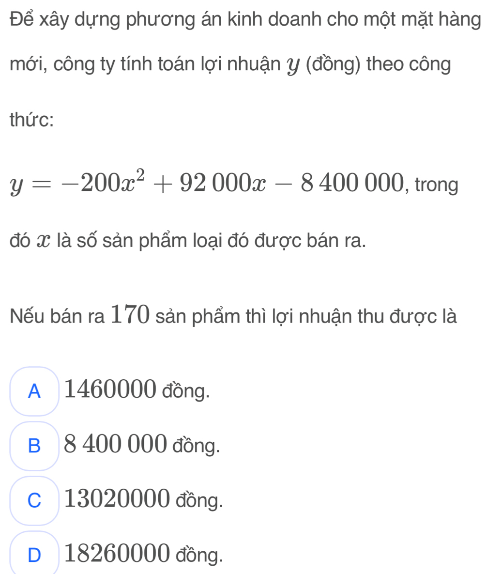 Để xây dựng phương án kinh doanh cho một mặt hàng
mới, công ty tính toán lợi nhuận y (đồng) theo công
thức:
y=-200x^2+92000x-8400000 , trong
đó x là số sản phẩm loại đó được bán ra.
Nếu bán ra 170 sản phẩm thì lợi nhuận thu được là
A 1460000 đồng.
B 8 400 000 đồng.
c 13020000 đồng.
D 18260000 đồng.