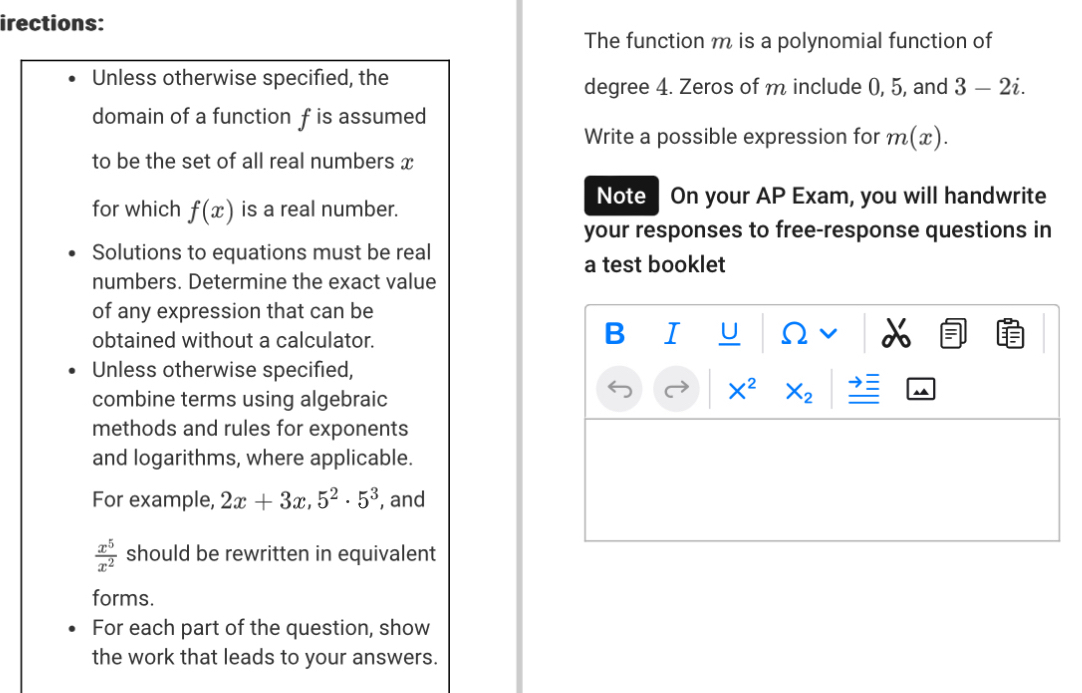 irections: 
The function m is a polynomial function of 
Unless otherwise specified, the 
degree 4. Zeros of m include 0, 5, and 3-2i. 
domain of a function f is assumed 
Write a possible expression for m(x). 
to be the set of all real numbers x
for which f(x) is a real number. 
Note On your AP Exam, you will handwrite 
your responses to free-response questions in 
Solutions to equations must be real 
a test booklet 
numbers. Determine the exact value 
of any expression that can be 
B I U 
obtained without a calculator. 2 
Unless otherwise specified, 
combine terms using algebraic
X^2 X_2
methods and rules for exponents 
and logarithms, where applicable. 
For example, 2x+3x, 5^2· 5^3 , and
 x^5/x^2  should be rewritten in equivalent 
forms. 
For each part of the question, show 
the work that leads to your answers.