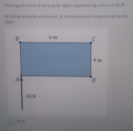 The diagram shows a rectangular object experiencing a force of 10 N. 
By taking moments about pivot A, find the moment experienced by the 
object.
N m