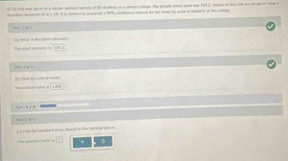 in 1Q test vas payon to a sample tandom sample of 80 students at a certain college. The sample mean score was 105.2. Scores on this tost are known to nows,a 
standard devessson of sigma =10. It is cesired to coneroct a 90% confidence interval for the mean 1Q score of students at this college. 
Tot t of 6
(a) What is the pont estmats? 
The pont extmato is 105.2
pan 2 ol 6
() rind the critical value. 
Tue ca Vatue i 1.645
Pad 2 / 0 
(c) I'md the skeidard erros Round to our decionl places. 
The Atassard artor in x 。