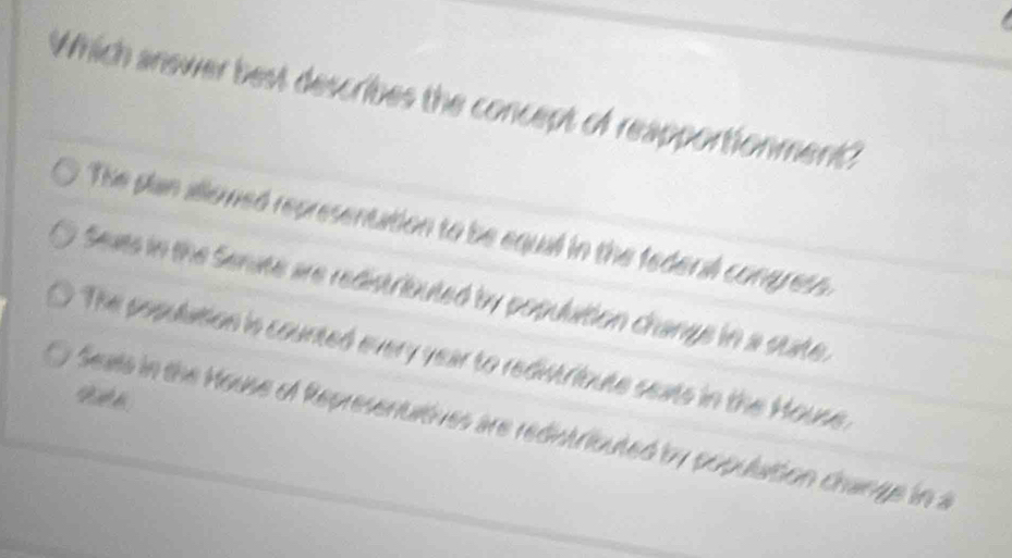 Which answer best describes the concept of reapportionment?
The plan allowed representation to be equal in the federal congress
Seats in the Senate are redistributed by populition changs in a state.
The population is counted every year to redistribute seats in the House.
Seats in the House of Representutives are redistributed by populaition change in a