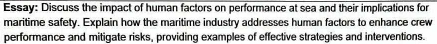 Essay: Discuss the impact of human factors on performance at sea and their implications for 
maritime safety. Explain how the maritime industry addresses human factors to enhance crew 
performance and mitigate risks, providing examples of effective strategies and interventions.