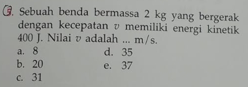 Sebuah benda bermassa 2 kg yang bergerak
dengan kecepatan v memiliki energi kinetik
400 J. Nilai v adalah ... m/s.
a. 8 d. 35
b. 20 e. 37
c. 31