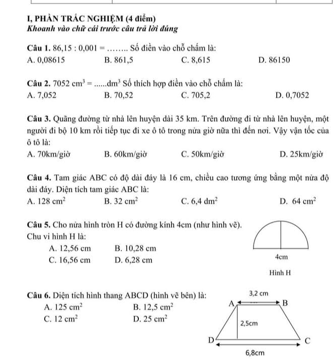 I, PHÀN TRÁC NGHIỆM (4 điểm)
Khoanh vào chữ cái trước câu trã lời đúng
Câu 1. 86,l 5:0.001= _Số điền vào chỗ chấm là:
A. 0,08615 B. 861,5 C. 8,615 D. 86150
Câu 2. 7052cm^3= _ dm^3 ố thích hợp điền vào chỗ chẩm là:
A. 7,052 B. 70,52 C. 705,2 D. 0,7052
Câu 3. Quãng đường từ nhà lên huyện dài 35 km. Trên đường đi từ nhà lên huyện, một
người đi bộ 10 km rồi tiếp tục đi xe ô tô trong nửa giờ nữa thì đến nơi. Vậy vận tốc của
ô tô là:
A. 70km/giờ B. 60km/giờ C. 50km/giờ D. 25km/giờ
Câu 4. Tam giác ABC có độ dài đáy là 16 cm, chiều cao tương ứng bằng một nửa độ
dài đáy. Diện tích tam giác ABC là:
A. 128cm^2 B. 32cm^2 C. 6,4dm^2 D. 64cm^2
Câu 5. Cho nửa hình tròn H có đường kính 4cm (như hình vẽ).
Chu vi hình H là:
A. 12,56 cm B. 10,28 cm
C. 16,56 cm D. 6,28 cm
Hình H
Câu 6. Diện tích hình thang ABCD (hình vẽ bên) là:
A. 125cm^2 B. 12, 5cm^2
C. 12cm^2 D. 25cm^2